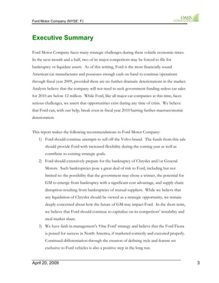 Ford Motor Company (NYSE: F) 
Executive Summary 
Ford Motor Company faces many strategic challenges during these volatile economic times. 
In the next month and a half, two of its major competitors may be forced to file for 
bankruptcy or liquidate assets. As of this writing, Ford is the most financially sound 
American car manufacturer and possesses enough cash on hand to continue operations 
through fiscal year 2009, provided there are no further dramatic deteriorations in the market. 
Analysts believe that the company will not need to seek government funding unless car sales 
for 2010 are below 12 million. While Ford, like all major car companies at this time, faces 
serious challenges, we assert that opportunities exist during any time of crisis. We believe 
that Ford can, with our help, break even in fiscal year 2010 barring further macroeconomic 
deterioration. 
This report makes the following recommendations to Ford Motor Company: 
1) Ford should continue attempts to sell off the Volvo brand. The funds from this sale 
should provide Ford with increased flexibility during the coming year as well as 
contribute to existing strategic goals. 
2) Ford should extensively prepare for the bankruptcy of Chrysler and/or General 
Motors. Such bankruptcies pose a great deal of risk to Ford, including but not 
limited to: the possibility that the government may chose a winner, the potential for 
GM to emerge from bankruptcy with a significant cost advantage, and supply chain 
disruption resulting from bankruptcies of mutual suppliers. While we believe that 
any liquidation of Chrysler should be viewed as a strategic opportunity, we remain 
deeply concerned about how the future of GM may impact Ford. In the short term, 
we believe that Ford should continue to capitalize on its competitors’ instability and 
steal market share. 
3) We have faith in management’s ‘One Ford’ strategy and believe that the Ford Fiesta 
is poised for success in North America, if marketed correctly and executed properly. 
Continued differentiation through the creation of defining style and feature set 
exclusive to Ford vehicles is also a positive step in the long run. 
April 20, 2009 3 
 