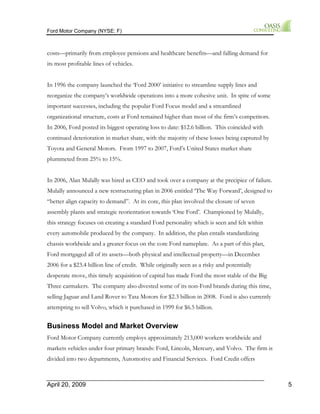 Ford Motor Company (NYSE: F) 
costs—primarily from employee pensions and healthcare benefits—and falling demand for 
its most profitable lines of vehicles. 
In 1996 the company launched the ‘Ford 2000’ initiative to streamline supply lines and 
reorganize the company’s worldwide operations into a more cohesive unit. In spite of some 
important successes, including the popular Ford Focus model and a streamlined 
organizational structure, costs at Ford remained higher than most of the firm’s competitors. 
In 2006, Ford posted its biggest operating loss to date: $12.6 billion. This coincided with 
continued deterioration in market share, with the majority of these losses being captured by 
Toyota and General Motors. From 1997 to 2007, Ford’s United States market share 
plummeted from 25% to 15%. 
In 2006, Alan Mulally was hired as CEO and took over a company at the precipice of failure. 
Mulally announced a new restructuring plan in 2006 entitled ‘The Way Forward’, designed to 
“better align capacity to demand”. At its core, this plan involved the closure of seven 
assembly plants and strategic reorientation towards ‘One Ford’. Championed by Mulally, 
this strategy focuses on creating a standard Ford personality which is seen and felt within 
every automobile produced by the company. In addition, the plan entails standardizing 
chassis worldwide and a greater focus on the core Ford nameplate. As a part of this plan, 
Ford mortgaged all of its assets—both physical and intellectual property—in December 
2006 for a $23.4 billion line of credit. While originally seen as a risky and potentially 
desperate move, this timely acquisition of capital has made Ford the most stable of the Big 
Three carmakers. The company also divested some of its non-Ford brands during this time, 
selling Jaguar and Land Rover to Tata Motors for $2.3 billion in 2008. Ford is also currently 
attempting to sell Volvo, which it purchased in 1999 for $6.5 billion. 
Business Model and Market Overview 
Ford Motor Company currently employs approximately 213,000 workers worldwide and 
markets vehicles under four primary brands: Ford, Lincoln, Mercury, and Volvo. The firm is 
divided into two departments, Automotive and Financial Services. Ford Credit offers 
April 20, 2009 5 
 