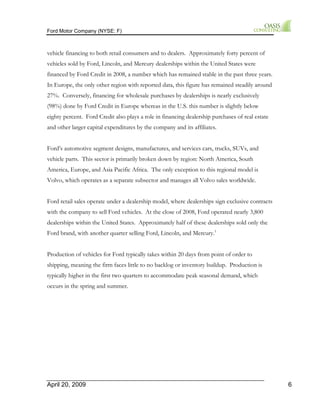 Ford Motor Company (NYSE: F) 
vehicle financing to both retail consumers and to dealers. Approximately forty percent of 
vehicles sold by Ford, Lincoln, and Mercury dealerships within the United States were 
financed by Ford Credit in 2008, a number which has remained stable in the past three years. 
In Europe, the only other region with reported data, this figure has remained steadily around 
27%. Conversely, financing for wholesale purchases by dealerships is nearly exclusively 
(98%) done by Ford Credit in Europe whereas in the U.S. this number is slightly below 
eighty percent. Ford Credit also plays a role in financing dealership purchases of real estate 
and other larger capital expenditures by the company and its affiliates. 
Ford’s automotive segment designs, manufactures, and services cars, trucks, SUVs, and 
vehicle parts. This sector is primarily broken down by region: North America, South 
America, Europe, and Asia Pacific Africa. The only exception to this regional model is 
Volvo, which operates as a separate subsector and manages all Volvo sales worldwide. 
Ford retail sales operate under a dealership model, where dealerships sign exclusive contracts 
with the company to sell Ford vehicles. At the close of 2008, Ford operated nearly 3,800 
dealerships within the United States. Approximately half of these dealerships sold only the 
Ford brand, with another quarter selling Ford, Lincoln, and Mercury.1 
Production of vehicles for Ford typically takes within 20 days from point of order to 
shipping, meaning the firm faces little to no backlog or inventory buildup. Production is 
typically higher in the first two quarters to accommodate peak seasonal demand, which 
occurs in the spring and summer. 
April 20, 2009 6 
 