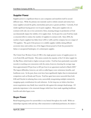Ford Motor Company (NYSE: F) 
Supplier Power 
Supplier power is a significant threat to auto companies and manifests itself in several 
different ways. While the primary raw materials used in vehicles (metals and resins) have 
many suppliers around the globe, intermediate parts pose a greater problem. Currently, Ford 
wields significant buying power over its parts suppliers. Many parts suppliers rely on 
contracts with only one or two automotive firms, meaning changes in production at Ford 
can dramatically impact the stability of its supply chain. In the past few years Ford has made 
a concerted effort to reduce the number of suppliers it contracts with. Since 2004, the 
number of parts suppliers has fallen from 3,300 to 1,600, and the company has set a target of 
750 suppliers. The goal of this process is to solidify supplier viability during difficult 
economic times and combat one of the biggest threats posed to Ford: the potential for 
failure or unexpected bankruptcy of a critical parts supplier. 
The United Auto Workers Union (UAW) is the single greatest source of supplier power vis-à- 
vis Ford, GM, and Chrysler. This union controls the majority of the U.S. labor supply for 
the Big Three, which leads to higher costs per worker. Ford has been particularly successful 
recently in reaching cost concessions with the union, however, lowering the average wage 
from approximately $70 per hour to $55 per hour in an agreement reached in March 2009.6 
The largest difficulties, however, are with co-called legacy costs: retirement, benefits, and 
healthcare costs. In the past, these costs have been significantly higher than its international 
competitors such as Honda and Toyota. Ford has again been more successful than both 
GM and Chrysler in reducing these costs, successfully renegotiating multiple contracts by 
swapping equity contributions for cash infusions. In the long run, we believe that these 
recent negotiations may finally have turned the tide against this strategic disadvantage. Of 
particular importance is the structural changes which have been made regarding healthcare 
benefits and other legacy costs. 
Buyer Power 
Retail bargaining power for automobiles is very limited throughout the world. While car 
dealerships negotiate with and may offer concessions to individual purchasers, the dealer— 
April 20, 2009 9 
 