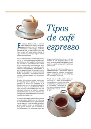 Tipos
de café
espressoE
l espresso, del buen café, es principal-
mente una forma de preparar el café; en
segundo término, es el café producido
por ese método; y en tercer lugar, una forma
de servir el café. Su preparación podría defi-
nirse como el café que se obtiene al pasar el
agua hirviendo a presión por el grano molido
en sólo unos segundos.
Para la obtención de un buen café espresso,
que es un tipo de elaboración de café de ori-
gen italiano, es aconsejable la utilización de
una mezcla de las variedades de cafés arábica
y poco robusta, para que confieran al perfil
de taza una acusada personalidad, que se
identifique plenamente con el destinatario al
que el creador del blend y el barista dirigen su
propuesta. Un cappuccino se elabora con café
exprés, pero debido a que contiene leche y a
su mayor volumen, nunca se le ha denominado
espresso.
El grano debe ser de un tostado relativamen-
te reciente y se debe guardar en un envase
hermético. El agua, el otro ingrediente de la
bebida, debe ser de la más alta calidad y
sabor. Lo mejor es, probablemente, utilizar
agua filtrada. A lo largo de este proceso, que
permite la extracción de todos los coloides,
aceites naturales, azúcares y proteínas, ob-
tendremos el mejor café espresso, con todo
su sabor, crema y aroma.
El molido, siempre efectuado inmediatamente
antes de preparar el café, debe ser uniforme y
lo suficientemente fino para el tipo de máquina
de café que se va a usar. Un molido demasiado
grueso resultará siempre un "café lavado" o
muy aguado, mientras que un molido muy
fino producirá un café demasiado fuerte. Es
de gran importancia seleccionar el molino o
moledor de café apropiado, ya que un mo-
ledor de buena calidad asegurará un molido
uniforme y por lo tanto un café mucho más
satisfactorio.
Las máquinas de café espresso pueden ser
de diferentes tipos y mecanismos, pero las
ideales deben ser a bomba, produciendo
agua a una temperatura de más de 90 ºC y
a 9 atmósferas de presión.
Y todo ello sin olvidar que las tazas con
las que se va a servir el café deben ser
mantenidas a una cierta temperatura,
nunca excesiva, evitando así que
el café se enfríe o se requeme al
entrar en contacto con el fondo
y las paredes frías de
la taza.
 