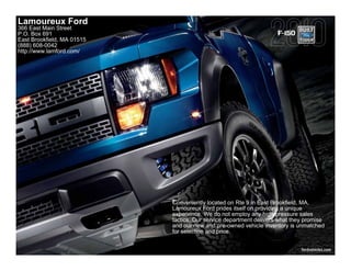 Lamoureux Ford
366 East Main Street
P.O. Box 691                                                        F-150
East Brookfield, MA 01515
(888) 608-0042
http://www.lamford.com/




                            Conveniently located on Rte 9 in East Brookfield, MA,
                            Lamoureux Ford prides itself on providing a unique
                            experience. We do not employ any high-pressure sales
                            tactics. Our service department delivers what they promise
                            and our new and pre-owned vehicle inventory is unmatched
                            for selection and price.


                                                                             fordvehicles.com
 