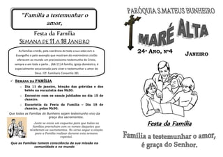 Festa da Família
SEMANA DE 11 A 18 JANEIRO
 SEMANA DA FAMÍLIA
o Dia 11 de janeiro, bênção das grávidas e dos
bebés na eucaristia das 9h30.
o Encontro com os casais jubilados no dia 15 de
Janeiro.
o Eucaristia da Festa da Família – Dia 18 de
Janeiro, pelas 9h30.
Que todas as Famílias do Bunheiro sejam testemunho vivo da
graça dos sacramentos.
Junto se envia um esquema para que todas as
famílias preencham com os nomes daqueles que
receberam os sacramentos. No verso segue a oração
para a Família realizar durante esta semana
especial.
Que as Famílias tomem consciência da sua missão na
comunidade e no mundo
Festa da Família
As famílias cristãs, pela coerência de toda a sua vida com o
Evangelho e pelo exemplo que mostram do matrimónio cristão
oferecem ao mundo um preciosíssimo testemunho de Cristo,
sempre e em toda a parte… (AA 11) A família, igreja doméstica, é
especialmente vocacionada para viver e testemunhar o amor de
Deus. (Cf. Familiaris Consortio 38)
JANEIRO
24ª ANO, Nº4
"Família a testemunhar o
amor,
é graça do Senhor.”
 