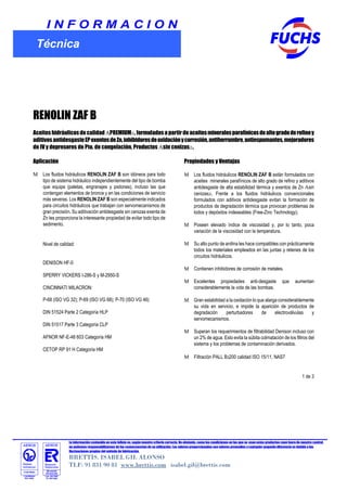 La información contenida en este folleto es, según nuestro criterio correcta. No obstante, como las condiciones en las que se usan estos productos caen fuera de nuestro control,
no podemos responsabilizarnos de las consecuencias de su utilización. Los valores proporcionados son valores promedios y cualquier pequeña diferencia es debida a las
fluctuaciones propias del método de fabricación.
BRETTIS. ISABEL GIL ALONSO
TLF: 91 831 90 81 www.brettis.com isabel.gil@brettis.com
I N F O R M A C I O N
Técnica
RENOLIN ZAF B
Aceiteshidráulicosdecalidad PREMIUM ,formuladosapartirdeaceitesmineralesparafínicosdealtogradoderefinoy
aditivosantidesgasteEPexentosdeZn,inhibidoresdeoxidaciónycorrosión,antiherrumbre,antiespumantes,mejoradores
de IV y depresores de Pto. de congelación. Productos sin cenizas .
Aplicación
Los fluidos hidráulicos RENOLIN ZAF B son idóneos para todo
tipo de sistema hidráulico independientemente del tipo de bomba
que equipe (paletas, engranajes y pistones), incluso las que
contengan elementos de bronce y en las condiciones de servicio
más severas. Los RENOLIN ZAF B son especialmente indicados
para circuitos hidráulicos que trabajan con servomecanismos de
gran precisión. Su aditivación antidesgaste sin cenizas exenta de
Zn les proporciona la interesante propiedad de evitar todo tipo de
sedimento.
Nivel de calidad:
DENISON HF-0
SPERRY VICKERS I-286-S y M-2950-S
CINCINNATI MILACRON:
P-68 (ISO VG 32); P-69 (ISO VG 68); P-70 (ISO VG 46)
DIN 51524 Parte 2 Categoría HLP
DIN 51517 Parte 3 Categoría CLP
AFNOR NF-E-48 603 Categoría HM
CETOP RP 91 H Categoría HM
Propiedades y Ventajas
Los fluidos hidráulicos RENOLIN ZAF B están formulados con
aceites minerales parafínicos de alto grado de refino y aditivos
antidesgaste de alta estabilidad térmica y exentos de Zn sin
cenizas . Frente a los fluidos hidráulicos convencionales
formulados con aditivos antidesgaste evitan la formación de
productos de degradación térmica que provocan problemas de
lodos y depósitos indeseables (Free-Zinc Technology).
Poseen elevado índice de viscosidad y, por lo tanto, poca
variación de la viscosidad con la temperatura.
Su alto punto de anilina les hace compatibles con prácticamente
todos los materiales empleados en las juntas y retenes de los
circuitos hidráulicos.
Contienen inhibidores de corrosión de metales.
Excelentes propiedades anti-desgaste que aumentan
considerablemente la vida de las bombas.
Gran estabilidad a la oxidación lo que alarga considerablemente
su vida en servicio, e impide la aparición de productos de
degradación perturbadores de electroválvulas y
servomecanismos.
Superan los requerimientos de filtrabilidad Denison incluso con
un 2% de agua. Esto evita la súbita colmatación de los filtros del
sistema y los problemas de contaminación derivados.
Filtración PALL B3200 calidad ISO 15/11, NAS7
1 de 3
 