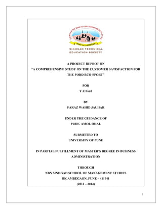 A PROJECT REPROT ON
“A COMPREHENSIVE STUDY ON THE CUSTOMER SATISFACTION FOR
THE FORD ECO-SPORT”
FOR
Y Z Ford
BY
FARAZ WAHID JAUHAR
UNDER THE GUIDANCE OF
PROF. AMOL OHAL
SUBMITTED TO
UNIVERSITY OF PUNE
IN PARTIAL FULFILLMENT OF MASTER’S DEGREE IN BUSINESS
ADMINISTRATION
THROUGH
NBN SINHGAD SCHOOL OF MANAGEMENT STUDIES
BK AMBEGAON, PUNE – 411041
(2012 – 2014)
1
 