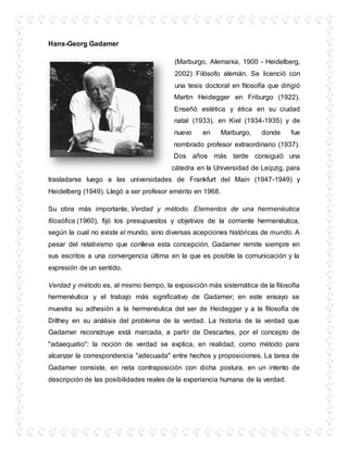 Hans-Georg Gadamer
(Marburgo, Alemania, 1900 - Heidelberg,
2002) Filósofo alemán. Se licenció con
una tesis doctoral en filosofía que dirigió
Martin Heidegger en Friburgo (1922).
Enseñó estética y ética en su ciudad
natal (1933), en Kiel (1934-1935) y de
nuevo en Marburgo, donde fue
nombrado profesor extraordinario (1937).
Dos años más tarde consiguió una
cátedra en la Universidad de Leipzig, para
trasladarse luego a las universidades de Frankfurt del Main (1947-1949) y
Heidelberg (1949). Llegó a ser profesor emérito en 1968.
Su obra más importante, Verdad y método. Elementos de una hermenéutica
filosófica (1960), fijó los presupuestos y objetivos de la corriente hermenéutica,
según la cual no existe el mundo, sino diversas acepciones históricas de mundo. A
pesar del relativismo que conlleva esta concepción, Gadamer remite siempre en
sus escritos a una convergencia última en la que es posible la comunicación y la
expresión de un sentido.
Verdad y método es, al mismo tiempo, la exposición más sistemática de la filosofía
hermenéutica y el trabajo más significativo de Gadamer; en este ensayo se
muestra su adhesión a la hermenéutica del ser de Heidegger y a la filosofía de
Dilthey en su análisis del problema de la verdad. La historia de la verdad que
Gadamer reconstruye está marcada, a partir de Descartes, por el concepto de
"adaequatio": la noción de verdad se explica, en realidad, como método para
alcanzar la correspondencia "adecuada" entre hechos y proposiciones. La tarea de
Gadamer consiste, en neta contraposición con dicha postura, en un intento de
descripción de las posibilidades reales de la experiencia humana de la verdad.
 