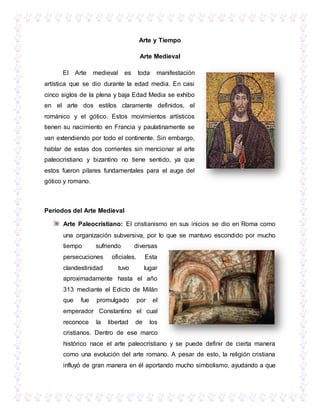 Arte y Tiempo
Arte Medieval
El Arte medieval es toda manifestación
artística que se dio durante la edad media. En casi
cinco siglos de la plena y baja Edad Media se exhibo
en el arte dos estilos claramente definidos, el
románico y el gótico. Estos movimientos artísticos
tienen su nacimiento en Francia y paulatinamente se
van extendiendo por todo el continente. Sin embargo,
hablar de estas dos corrientes sin mencionar al arte
paleocristiano y bizantino no tiene sentido, ya que
estos fueron pilares fundamentales para el auge del
gótico y romano.
Periodos del Arte Medieval
Arte Paleocristiano: El cristianismo en sus inicios se dio en Roma como
una organización subversiva, por lo que se mantuvo escondido por mucho
tiempo sufriendo diversas
persecuciones oficiales. Esta
clandestinidad tuvo lugar
aproximadamente hasta el año
313 mediante el Edicto de Milán
que fue promulgado por el
emperador Constantino el cual
reconoce la libertad de los
cristianos. Dentro de ese marco
histórico nace el arte paleocristiano y se puede definir de cierta manera
como una evolución del arte romano. A pesar de esto, la religión cristiana
influyó de gran manera en él aportando mucho simbolismo, ayudando a que
 