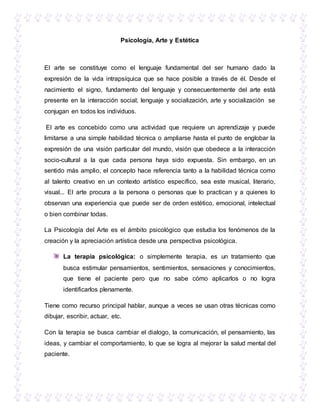 Psicología, Arte y Estética
El arte se constituye como el lenguaje fundamental del ser humano dado la
expresión de la vida intrapsíquica que se hace posible a través de él. Desde el
nacimiento el signo, fundamento del lenguaje y consecuentemente del arte está
presente en la interacción social; lenguaje y socialización, arte y socialización se
conjugan en todos los individuos.
El arte es concebido como una actividad que requiere un aprendizaje y puede
limitarse a una simple habilidad técnica o ampliarse hasta el punto de englobar la
expresión de una visión particular del mundo, visión que obedece a la interacción
socio-cultural a la que cada persona haya sido expuesta. Sin embargo, en un
sentido más amplio, el concepto hace referencia tanto a la habilidad técnica como
al talento creativo en un contexto artístico específico, sea este musical, literario,
visual... El arte procura a la persona o personas que lo practican y a quienes lo
observan una experiencia que puede ser de orden estético, emocional, intelectual
o bien combinar todas.
La Psicología del Arte es el ámbito psicológico que estudia los fenómenos de la
creación y la apreciación artística desde una perspectiva psicológica.
La terapia psicológica: o simplemente terapia, es un tratamiento que
busca estimular pensamientos, sentimientos, sensaciones y conocimientos,
que tiene el paciente pero que no sabe cómo aplicarlos o no logra
identificarlos plenamente.
Tiene como recurso principal hablar, aunque a veces se usan otras técnicas como
dibujar, escribir, actuar, etc.
Con la terapia se busca cambiar el dialogo, la comunicación, el pensamiento, las
ideas, y cambiar el comportamiento, lo que se logra al mejorar la salud mental del
paciente.
 