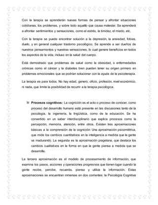 Con la terapia se aprenderán nuevas formas de pensar y afrontar situaciones
cotidianas, los problemas, y sobre todo aquello que causa malestar. Se aprenderá
a afrontar sentimientos y sensaciones, como el estrés, la timidez, el miedo, etc.
Con la terapia se puede encontrar solución a la depresión, la ansiedad, fobias,
duelo, y en general cualquier trastorno psicológico. Se aprende a ser dueños de
nuestros pensamientos y nuestras sensaciones, lo cual genere beneficios en todos
los aspectos de la vida, incluso en la salud del cuerpo.
Está demostrado que problemas de salud como la obesidad, o enfermedades
crónicas como el cáncer y la diabetes bien pueden tener su origen primero en
problemas emocionales que se podrían solucionar con la ayuda de la psicoterapia.
La terapia es para todos. No hay edad, genero, oficio, profesión, nivel económico,
ni nada, que limite la posibilidad de recurrir a la terapia psicológica.
Procesos cognitivos: La cognición es el acto o proceso de conocer, como
proceso del desarrollo humano está presente en las discusiones tanto de la
psicología, la ingeniería, la lingüística, como de la educación. Se ha
convertido en un saber interdisciplinario que explica procesos como la
percepción, memoria, atención, entre otros. Existen tres aproximaciones
básicas a la comprensión de la cognición: Una aproximación psicométrica,
que mide los cambios cuantitativos en la inteligencia a medida que la gente
va madurando. La segunda es la aproximación piagetana, que destaca los
cambios cualitativos en la forma en que la gente piensa a medida que se
desarrolla.
La tercera aproximación es el modelo de procesamiento de información, que
examina los pasos, acciones y operaciones progresivos que tienen lugar cuando la
gente recibe, percibe, recuerda, piensa y utiliza la información. Estas
aproximaciones se encuentran inmersas en dos corrientes: la Psicología Cognitiva
 