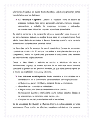 y la Ciencia Cognitiva, las cuales desde el punto de vista teórico presentan ciertas
características que las distinguen.
La Psicología Cognitiva: Concibe la cognición como el estudio de
procesos mentales, tales como, percepción, atención, memoria, lenguaje,
razonamiento y solución de problemas, conceptos y categorías,
representaciones, desarrollo cognitivo, aprendizaje y conciencia.
Su objetivo central es el de comprender cómo se desarrollan estos procesos en
los seres humanos, tratando de explicar lo que pasa en su mundo interior. Para
ello ha desarrollado dos vertientes, la llamada línea dura o versión fuerte inspirada
en la metáfora computacional, y la línea blanda.
La línea dura parte del supuesto de que el conocimiento humano es un proceso
constante de construcción. El enfoque que realiza la analogía entre la mente y la
computadora, adopta las operaciones que realiza la computadora como metáfora
del funcionamiento cognitivo humano.
Desde la línea blanda o evolutiva se estudia la necesidad de mirar el
funcionamiento cognitivo de manera evolutiva, de tal forma que resulta esencial
considerar la génesis de los procesos mentales, ya que dicha génesis supone en
sí misma una explicación necesaria y suficiente.
Los procesos sociocognitivos: hacen referencia al conocimiento de la
realidad social. En el conocimiento de la realidad se dan los procesos de:
 Atribución: por qué un individuo se comporta de una u otra manera.
 Generalización: formación de impresiones.
 Categorización: para entender la realidad social se clasifica.
 Normalización: cuando se interacciona en una realidad social se aceptan o
no unas normas, se construyen unas nuevas, etc...
 Comparación: se comparan diversas realidades sociales.
Se da un proceso de inducción o influencia. Dentro de estos procesos hay unos
subprocesos. Éstos pueden ser afectivos, cognitivos o dinámicos. Los procesos
 