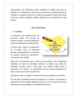 sociocognitivos son importantes porque constituyen la realidad social que es
diferente de la realidad física, pero que para los hombres la realidad social es la
verdadera. La realidad social se da a través de la percepción. Dentro del contexto
social hay muchas realidades sociales; dependen de la percepción de cada
persona.
Ejes Transversales
Lenguaje
La justificación del Lenguaje como eje
transversal, dentro del Currículo de
Educación Básica, se puede fundamentar
desde dos perspectivas complementarias:
En primer lugar, desde la consideración
de la lengua como un instrumento
esencial e imprescindible en el desarrollo
de cualquier proceso de aprendizaje y
conocimiento de la realidad.
Dado que la comunicación oral y escrita se hace presente, como necesidades
ineludibles, en todas las actividades escolares, es evidente que, dentro del
entramado curricular, existe y debe existir, una estrecha relación entre el
aprendizaje de la lengua y los aprendizajes que los alumnos desarrollarán en
todas y cada una de las áreas Académicas.
Esta relación entre el Lenguaje y el resto de las Áreas se establece a dos niveles:
Por una parte, el progresivo dominio del lenguaje va a permitir, a los alumnos, la
adquisición de todos aquellos elementos que les van a ser necesarios para hacer
más efectivos sus aprendizajes en la totalidad de las Áreas.
 