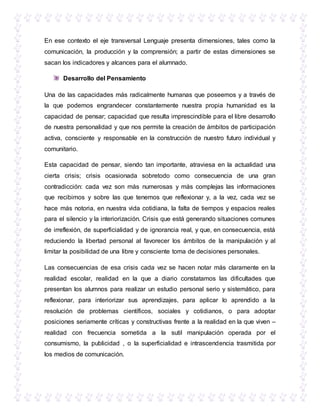 En ese contexto el eje transversal Lenguaje presenta dimensiones, tales como la
comunicación, la producción y la comprensión; a partir de estas dimensiones se
sacan los indicadores y alcances para el alumnado.
Desarrollo del Pensamiento
Una de las capacidades más radicalmente humanas que poseemos y a través de
la que podemos engrandecer constantemente nuestra propia humanidad es la
capacidad de pensar; capacidad que resulta imprescindible para el libre desarrollo
de nuestra personalidad y que nos permite la creación de ámbitos de participación
activa, consciente y responsable en la construcción de nuestro futuro individual y
comunitario.
Esta capacidad de pensar, siendo tan importante, atraviesa en la actualidad una
cierta crisis; crisis ocasionada sobretodo como consecuencia de una gran
contradicción: cada vez son más numerosas y más complejas las informaciones
que recibimos y sobre las que tenemos que reflexionar y, a la vez, cada vez se
hace más notoria, en nuestra vida cotidiana, la falta de tiempos y espacios reales
para el silencio y la interiorización. Crisis que está generando situaciones comunes
de irreflexión, de superficialidad y de ignorancia real, y que, en consecuencia, está
reduciendo la libertad personal al favorecer los ámbitos de la manipulación y al
limitar la posibilidad de una libre y consciente toma de decisiones personales.
Las consecuencias de esa crisis cada vez se hacen notar más claramente en la
realidad escolar, realidad en la que a diario constatamos las dificultades que
presentan los alumnos para realizar un estudio personal serio y sistemático, para
reflexionar, para interiorizar sus aprendizajes, para aplicar lo aprendido a la
resolución de problemas científicos, sociales y cotidianos, o para adoptar
posiciones seriamente críticas y constructivas frente a la realidad en la que viven –
realidad con frecuencia sometida a la sutil manipulación operada por el
consumismo, la publicidad , o la superficialidad e intrascendencia trasmitida por
los medios de comunicación.
 