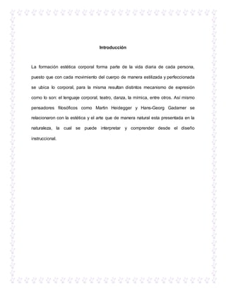 Introducción
La formación estética corporal forma parte de la vida diaria de cada persona,
puesto que con cada movimiento del cuerpo de manera estilizada y perfeccionada
se ubica lo corporal, para la misma resultan distintos mecanismo de expresión
como lo son: el lenguaje corporal, teatro, danza, la mímica, entre otros. Así mismo
pensadores filosóficos como Martin Heidegger y Hans-Georg Gadamer se
relacionaron con la estética y el arte que de manera natural esta presentada en la
naturaleza, la cual se puede interpretar y comprender desde el diseño
instruccional.
 