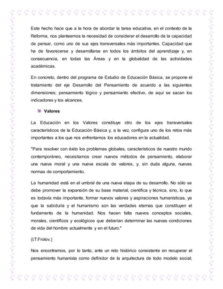 Este hecho hace que a la hora de abordar la tarea educativa, en el contexto de la
Reforma, nos planteemos la necesidad de considerar el desarrollo de la capacidad
de pensar, como uno de sus ejes transversales más importantes. Capacidad que
ha de favorecerse y desarrollarse en todos los ámbitos del aprendizaje y, en
consecuencia, en todas las Áreas y en la globalidad de las actividades
académicas.
En concreto, dentro del programa de Estudio de Educación Básica, se propone el
tratamiento del eje Desarrollo del Pensamiento de acuerdo a las siguientes
dimensiones; pensamiento lógico y pensamiento efectivo, de aquí se sacan los
indicadores y los alcances.
Valores
La Educación en los Valores constituye otro de los ejes transversales
característicos de la Educación Básica y, a la vez, configura uno de los retos más
importantes a los que nos enfrentamos los educadores en la actualidad.
"Para resolver con éxito los problemas globales, característicos de nuestro mundo
contemporáneo, necesitamos crear nuevos métodos de pensamiento, elaborar
una nueva moral y una nueva escala de valores, y, sin duda alguna, nuevas
normas de comportamiento.
La humanidad está en el umbral de una nueva etapa de su desarrollo. No sólo se
debe promover la expansión de su base material, científica y técnica, sino, lo que
es todavía más importante, formar nuevos valores y aspiraciones humanísticas, ya
que la sabiduría y el humanismo son las verdades eternas que constituyen el
fundamento de la humanidad. Nos hacen falta nuevos conceptos sociales,
morales, científicos y ecológicos que deberían determinar las nuevas condiciones
de vida del hombre actualmente y en el futuro."
(I.T.Frolov.)
Nos encontramos, por lo tanto, ante un reto histórico consistente en recuperar el
pensamiento humanista como definidor de la arquitectura de todo modelo social;
 