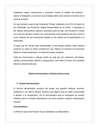 problemas, seguir instrucciones y procesos, buscar la calidad del producto ,
valorar al trabajador y reconocer que el trabajo debe estar siempre al servicio de la
persona humana"
En ese contexto surge el eje transversal Trabajo, planteado con el fin de lograr en
los estudiantes una formación integral fundamentada en el "hacer", e inspirada en
los valores democráticos básicos necesarios para la vida; una formación a través
de la que los alumnos puedan irse reconociendo como gestores del bien común y
como artífices de una convivencia basada en los valores de la participación y al
solidaridad.
Al igual que los demás ejes transversales, el del trabajo también debe hacerse
presente en todas la Áreas académicas que integran el Currículo de Educación
Básica y consecuentemente, en todas las tareas escolares.
Entre las dimensiones a trabajar dentro de este eje son: valoración del trabajo,
calidad y productividad, labores y ocupaciones, y por último la visión de la realidad
laboral e industrial del país.
Diseño hermenéutico y Diseño Instruccional
Diseño Hermenéutico:
El término hermenéutico proviene del griego que significa declarar, anunciar,
esclarecer y, por último, traducir. Significa que alguna cosa es vuelta comprensible
o llevada a la comprensión. Así la hermenéutica será la encargada de proveer
métodos para la correcta interpretación, así como estudiar cualquier interpretación
humana.
Características:
a) Parte de que el ser humano es por naturaleza es interpretativo.
 