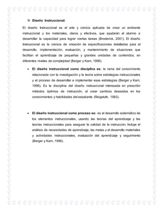Diseño Instruccional:
El diseño Instruccional es el arte y ciencia aplicada de crear un ambiente
instruccional y los materiales, claros y efectivos, que ayudarán al alumno a
desarrollar la capacidad para lograr ciertas tareas (Broderick, 2001). El diseño
Instruccional es la ciencia de creación de especificaciones detalladas para el
desarrollo, implementación, evaluación, y mantenimiento de situaciones que
facilitan el aprendizaje de pequeñas y grandes unidades de contenidos, en
diferentes niveles de complejidad (Berger y Kam, 1996).
 El diseño instruccional como disciplina es: la rama del conocimiento
relacionada con la investigación y la teoría sobre estrategias instruccionales
y el proceso de desarrollar e implementar esas estrategias (Berger y Kam,
1996). Es la disciplina del diseño instruccional interesada en prescribir
métodos óptimos de instrucción, al crear cambios deseados en los
conocimientos y habilidades del estudiante (Reigeluth, 1983).
 El diseño instruccional como proceso es: es el desarrollo sistemático de
los elementos instruccionales, usando las teorías del aprendizaje y las
teorías instruccionales para asegurar la calidad de la instrucción. Incluye el
análisis de necesidades de aprendizaje, las metas y el desarrollo materiales
y actividades instruccionales, evaluación del aprendizaje y seguimiento
(Berger y Kam, 1996).
 