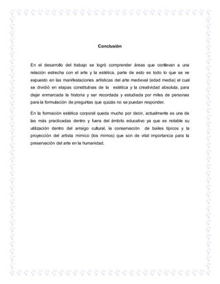 Conclusión
En el desarrollo del trabajo se logró comprender áreas que conllevan a una
relación estrecha con el arte y la estética, parte de esto es todo lo que se ve
expuesto en las manifestaciones artísticas del arte medieval (edad media) el cual
se dividió en etapas constitutivas de la estética y la creatividad absoluta, para
dejar enmarcada la historia y ser recordada y estudiada por miles de personas
para la formulación de preguntas que quizás no se puedan responder.
En la formación estética corporal queda mucho por decir, actualmente es una de
las más practicadas dentro y fuera del ámbito educativo ya que es notable su
utilización dentro del arraigo cultural, la conservación de bailes típicos y la
proyección del artista mímico (los mimos) que son de vital importancia para la
preservación del arte en la humanidad.
 