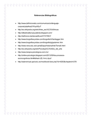 Referencias Bibliográficas
 http://www.definicionabc.com/comunicacion/lenguaje-
corporal.php#ixzz3YXyc0QuT
 http://es.wikipedia.org/wiki/Artes_esc%C3%A9nicas
 http://elteatroalbanysyusleida.blogspot.com/
 http://definicion.de/danza/#ixzz3YY3T95iY
 http://www.biografiasyvidas.com/biografia/h/heidegger.htm
 http://www.biografiasyvidas.com/biografia/g/gadamer.htm
 http://www.rena.edu.ve/cuartaEtapa/historiaArte/Tema9.html
 http://es.wikipedia.org/wiki/Psicolog%C3%ADa_del_arte
 http://www.terapia-psicologica.com.mx/
 http://online-psicologia.blogspot.com/2013/09/los-procesos-
sociocognitivos.html#sthash.IZL1rmrJ.dpuf
 http://salonvirtual.upel.edu.ve/mod/book/view.php?id=4263&chapterid=278
 