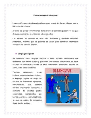 Formación estética corporal
La expresión corporal o lenguaje del cuerpo es una de las formas básicas para la
comunicación humana.
A veces los gestos o movimientos de las manos o los brazos pueden ser una guía
de sus pensamientos o emociones subconscientes.
Las señales no verbales se usan para establecer y mantener relaciones
personales, mientras que las palabras se utilizan para comunicar información
acerca de los sucesos externos.
Lenguaje corporal:
Se denomina como lenguaje corporal a todos aquellos movimientos que
realizamos con nuestro cuerpo y que tienen una finalidad comunicativa, es decir,
su meta es comunicar a través de ellos sentimientos, emociones, estados de
ánimo, entre otras cuestiones.
También denominado como
kinésica o comportamiento kinésico,
el lenguaje corporal se ocupa de
estudiar las referencias expresivas,
comunicativas, que ostentan
nuestros movimientos corporales y
asimismo de aquellos gestos
conscientes, inconscientes, que
hemos aprendido, o somatogénicos,
ya sean no orales, de percepción
visual, táctil o auditivo.
 