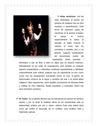 Artes escénicas: son las
artes destinadas al estudio y/o
práctica de cualquier tipo de obra
escénica o escenificación. Toda
forma de expresión capaz de
inscribirse en la escena: el teatro,
la danza, la música
(especialmente la ópera, la
zarzuela, el teatro musical, el
cabaret, el music hall, los
conciertos o recitales, etc.); y, en
general, cualquier manifestación
del denominado mundo del
espectáculo (show business -
farándula-) o que se lleve a cabo en algún tipo de espacio escénico,
habitualmente en las salas de espectáculos, pero también en cualquier
espacio arquitectónico o urbanístico construido especialmente o habilitado
ocasionalmente para realizar cualquier tipo de espectáculo en vivo, como
ocurre con los espectáculos ambulantes (como el circo, el guiñol, los
tradicionales cómicos de la legua y comedia del arte o el actual teatro
callejero). Otras expresiones, como desfiles, procesiones de Semana Santa
y multitud de ritos religiosos, fiestas populares, o carnavales, tienen una
clara dimensión escénica.
El Teatro: Es un género literario que se caracteriza por carecer de narrador
directo, y por no tener la finalidad última de ser representado ante un
determinado público por uno o varios actores. Toda obra teatral tiene
como eje central el desarrollo de un conflicto; este conflicto nace y
finalmente culmina.
 