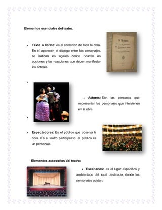 Elementos esenciales del teatro:
 Texto o libreto: es el contenido de toda la obra.
En él aparecen el diálogo entre los personajes,
se indican los lugares donde ocurren las
acciones y las reacciones que deben manifestar
los actores.

 Actores: Son las personas que
representan los personajes que intervienen
en la obra.

 Espectadores: Es el público que observa la
obra. En el teatro participativo, el público es
un personaje.
Elementos accesorios del teatro:
 Escenarios: es el lugar específico y
ambientado del local destinado, donde los
personajes actúan.
 