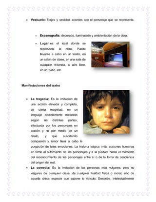  Vestuario: Trajes y vestidos acordes con el personaje que se representa.
 Escenografía: decorado, iluminación y ambientación de la obra.
 Lugar: es el local donde se
representa la obra. Puede
llevarse a cabo en un teatro, en
un salón de clase, en una sala de
cualquier vivienda, al aire libre,
en un patio, etc.
Manifestaciones del teatro
 La tragedia: Es la imitación de
una acción elevada y completa,
de cierta magnitud, en un
lenguaje distintamente matizado
según las distintas partes,
efectuada por los personajes en
acción y no por medio de un
relato, y que suscitando
compasión y temor lleva a cabo la
purgación de tales emociones. La historia trágica imita acciones humanas
en torno al sufrimiento de los personajes y a la piedad, hasta el momento
del reconocimiento de los personajes entre sí o de la toma de conciencia
del origen del mal.
 La comedia: Es la imitación de las personas más vulgares; pero no
vulgares de cualquier clase, de cualquier fealdad física o moral, sino de
aquella única especie que supone lo ridículo. Describe, intelectualmente
 