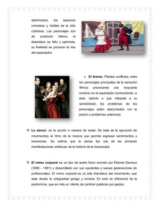 deformados, los aspectos
concretos y risibles de la vida
cotidiana. Los personajes son
de condición inferior, el
desenlace es feliz y optimista,
su finalidad es provocar la risa
del espectador
 El drama: Plantea conflictos, entre
los personajes principales de la narración
fílmica provocando una respuesta
emotiva en el espectador conmoviendo, a
éste, debido a que interpela a su
sensibilidad; los problemas de los
personajes están relacionados con la
pasión o problemas anteriores
La danza: es la acción o manera de bailar. Se trata de la ejecución de
movimientos al ritmo de la música que permite expresar sentimientos y
emociones. Se estima que la danza fue una de las primeras
manifestaciones artísticas de la historia de la humanidad.
El mimo corporal es un tipo de teatro físico revivido por Étienne Decroux
(1898 - 1991) y desarrollado por sus ayudantes y nuevas generaciones de
profesionales. El mimo corporal es un arte dramático del movimiento, que
data desde la antigüedad griega y romana. En esto se diferencia de la
pantomima, que es más un intento de cambiar palabras por gestos.
 