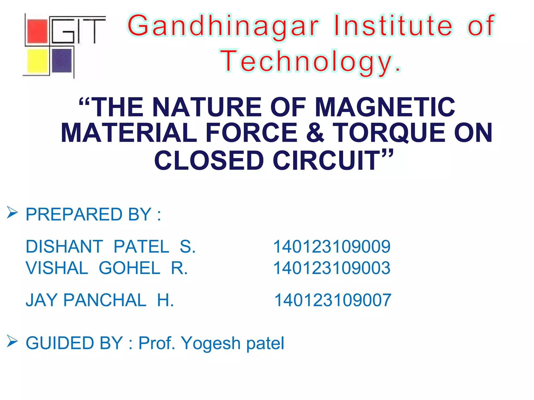 “THE NATURE OF MAGNETIC
MATERIAL FORCE & TORQUE ON
CLOSED CIRCUIT”
 PREPARED BY :
DISHANT PATEL S. 140123109009
VISHAL GOHEL R. 140123109003
JAY PANCHAL H. 140123109007
 GUIDED BY : Prof. Yogesh patel
 