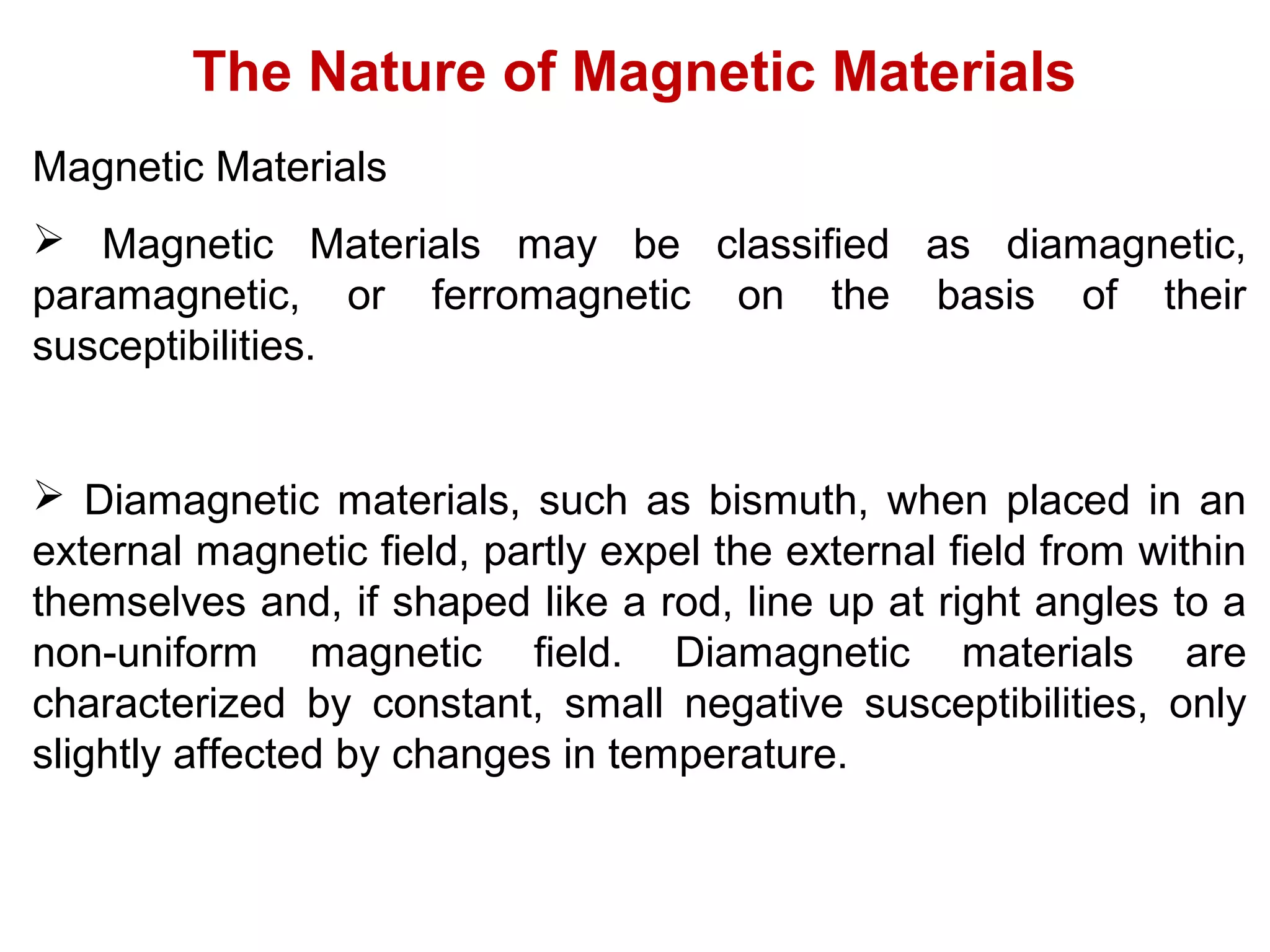 The Nature of Magnetic Materials
Magnetic Materials
 Magnetic Materials may be classified as diamagnetic,
paramagnetic, or ferromagnetic on the basis of their
susceptibilities.
 Diamagnetic materials, such as bismuth, when placed in an
external magnetic field, partly expel the external field from within
themselves and, if shaped like a rod, line up at right angles to a
non-uniform magnetic field. Diamagnetic materials are
characterized by constant, small negative susceptibilities, only
slightly affected by changes in temperature.
 