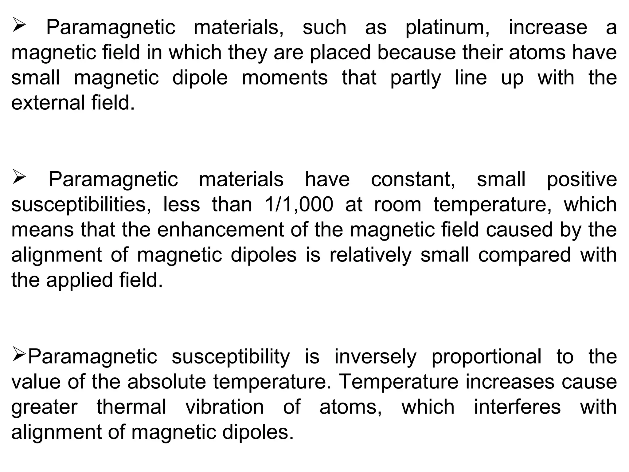  Paramagnetic materials, such as platinum, increase a
magnetic field in which they are placed because their atoms have
small magnetic dipole moments that partly line up with the
external field.
 Paramagnetic materials have constant, small positive
susceptibilities, less than 1/1,000 at room temperature, which
means that the enhancement of the magnetic field caused by the
alignment of magnetic dipoles is relatively small compared with
the applied field.
Paramagnetic susceptibility is inversely proportional to the
value of the absolute temperature. Temperature increases cause
greater thermal vibration of atoms, which interferes with
alignment of magnetic dipoles.
 