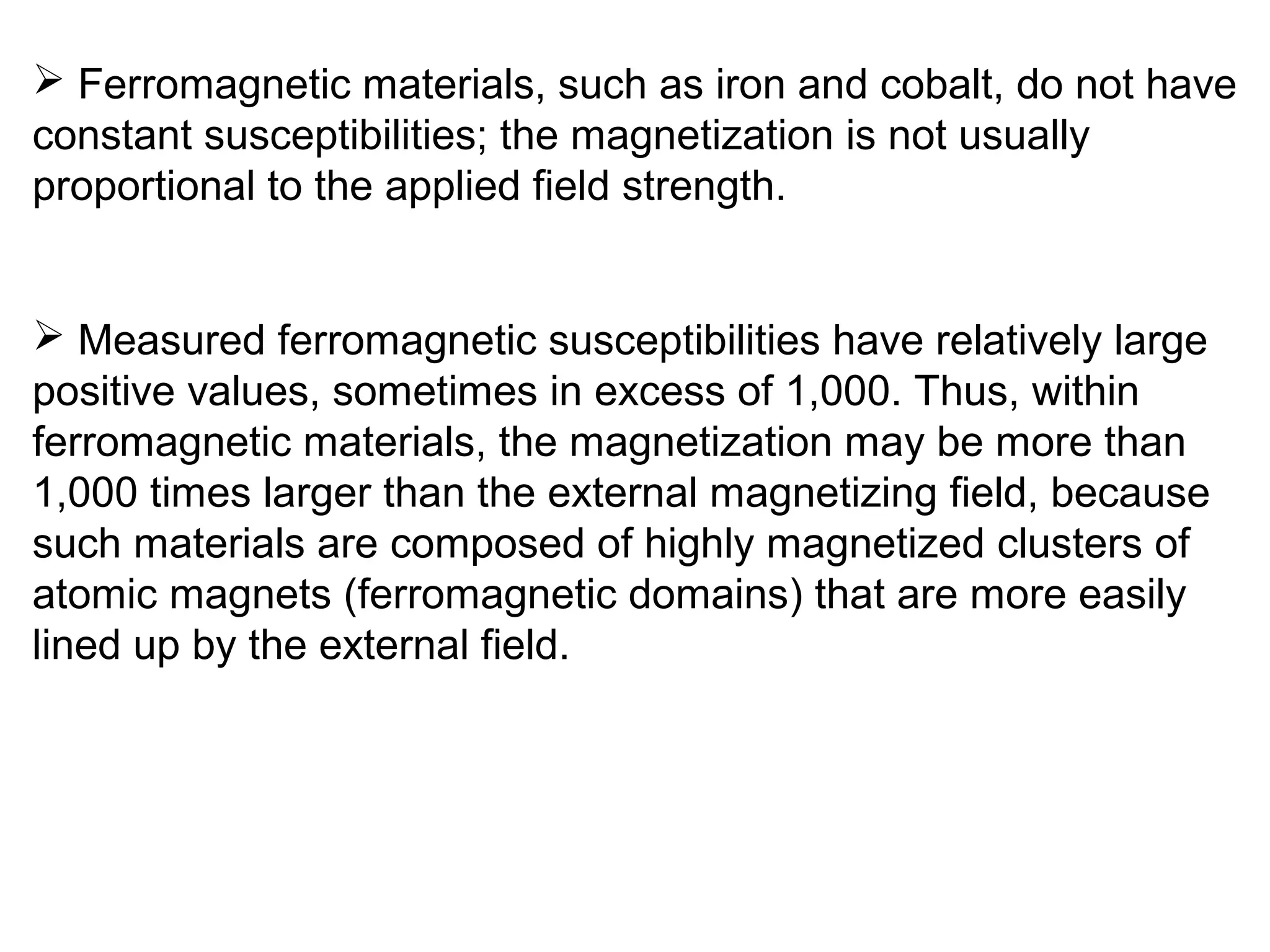  Ferromagnetic materials, such as iron and cobalt, do not have
constant susceptibilities; the magnetization is not usually
proportional to the applied field strength.
 Measured ferromagnetic susceptibilities have relatively large
positive values, sometimes in excess of 1,000. Thus, within
ferromagnetic materials, the magnetization may be more than
1,000 times larger than the external magnetizing field, because
such materials are composed of highly magnetized clusters of
atomic magnets (ferromagnetic domains) that are more easily
lined up by the external field.
 