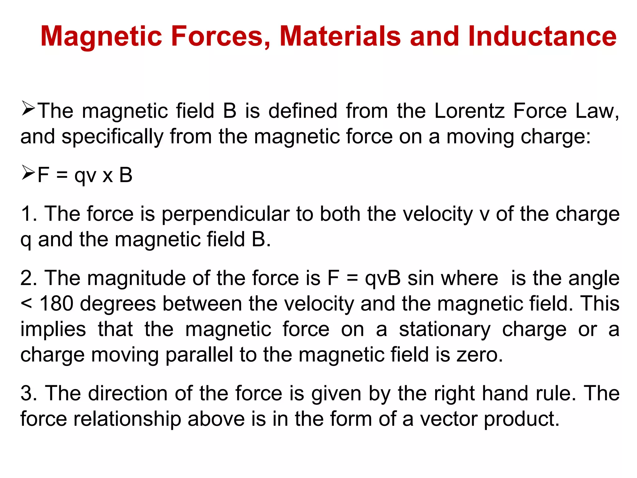 Magnetic Forces, Materials and Inductance
The magnetic field B is defined from the Lorentz Force Law,
and specifically from the magnetic force on a moving charge:
F = qv x B
1. The force is perpendicular to both the velocity v of the charge
q and the magnetic field B.
2. The magnitude of the force is F = qvB sin where is the angle
< 180 degrees between the velocity and the magnetic field. This
implies that the magnetic force on a stationary charge or a
charge moving parallel to the magnetic field is zero.
3. The direction of the force is given by the right hand rule. The
force relationship above is in the form of a vector product.
 