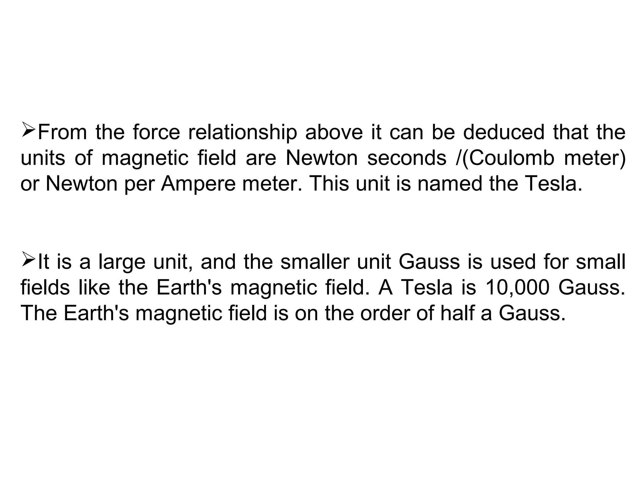 From the force relationship above it can be deduced that the
units of magnetic field are Newton seconds /(Coulomb meter)
or Newton per Ampere meter. This unit is named the Tesla.
It is a large unit, and the smaller unit Gauss is used for small
fields like the Earth's magnetic field. A Tesla is 10,000 Gauss.
The Earth's magnetic field is on the order of half a Gauss.
 