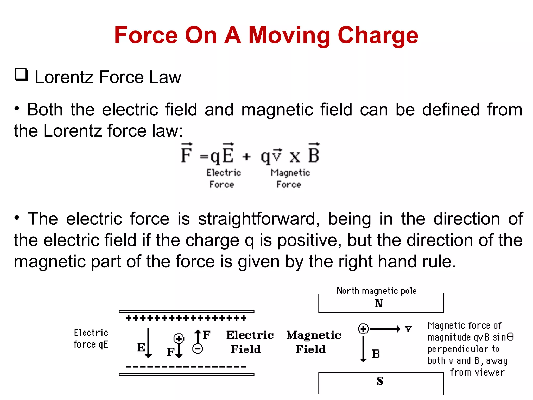 Force On A Moving Charge
 Lorentz Force Law
• Both the electric field and magnetic field can be defined from
the Lorentz force law:
• The electric force is straightforward, being in the direction of
the electric field if the charge q is positive, but the direction of the
magnetic part of the force is given by the right hand rule.
 