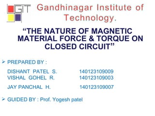 “THE NATURE OF MAGNETIC
MATERIAL FORCE & TORQUE ON
CLOSED CIRCUIT”
 PREPARED BY :
DISHANT PATEL S. 140123109009
VISHAL GOHEL R. 140123109003
JAY PANCHAL H. 140123109007
 GUIDED BY : Prof. Yogesh patel
 