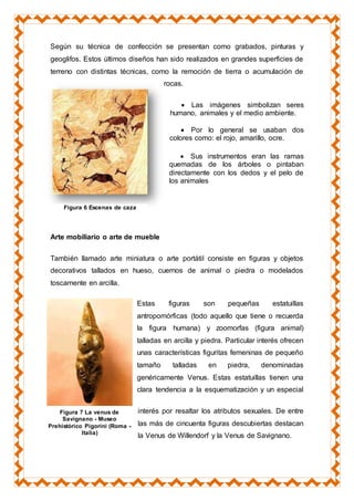 Según su técnica de confección se presentan como grabados, pinturas y
geoglifos. Estos últimos diseños han sido realizados en grandes superficies de
terreno con distintas técnicas, como la remoción de tierra o acumulación de
rocas.
 Las imágenes simbolizan seres
humano, animales y el medio ambiente.
 Por lo general se usaban dos
colores como: el rojo, amarillo, ocre.
 Sus instrumentos eran las ramas
quemadas de los árboles o pintaban
directamente con los dedos y el pelo de
los animales
Arte mobiliario o arte de mueble
También llamado arte miniatura o arte portátil consiste en figuras y objetos
decorativos tallados en hueso, cuernos de animal o piedra o modelados
toscamente en arcilla.
Estas figuras son pequeñas estatuillas
antropomórficas (todo aquello que tiene o recuerda
la figura humana) y zoomorfas (figura animal)
talladas en arcilla y piedra. Particular interés ofrecen
unas características figuritas femeninas de pequeño
tamaño talladas en piedra, denominadas
genéricamente Venus. Estas estatuillas tienen una
clara tendencia a la esquematización y un especial
interés por resaltar los atributos sexuales. De entre
las más de cincuenta figuras descubiertas destacan
la Venus de Willendorf y la Venus de Savignano.
Figura 6 Escenas de caza
Figura 7 La venus de
Savignano - Museo
Prehistórico Pigorini (Roma -
Italia)
 