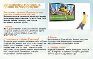 Зритель видит на экране 3D-модель, которая
повторяет его движения и действия.
Юные покупатели, перевоплотившись на экране
в зверушек-героев олимпийских игр в Сочи 2014
(Мишка, Зайчик, Леопард), участвуют в
несложных играх на экране.
1. Футбол.
Игрок должен попасть виртуальным мячом в ворота
соперника. Виртуальный игрок может быть одет в
спортивный костюм, который продается в
СПОРТМАСТЕР.
2. Танцуй вместе с героями Олимпиады!
Становясь перед экраном, игрок видит себя в образе
Олимпийского Зайчика (или другого персонажа – на
выбор) в спортивном костюме из Спортмастера.
Рядом с ним – еще два героя Олимпиады. Они
предлагают юному зрителю немного попрактиковать
свои танцевальные способности, повторяя
предлагаемые на экране движения.
3. Снежки.
Игрок в образе Олимпийского Зайчика в костюме
Спортмастер и перекидывается снежками с
виртуальными соперниками на экране.
4. Повторяй за мной!
Виртуальные герои – Зайчик, Леопардик, Мишка и
т.п.– в спортивных костюмах повторяют движения
зрителя (прыгают, кружатся и т.д.)
 