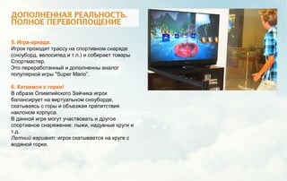 5. Игра-аркада.
Игрок проходит трассу на спортивном снаряде
(сноуборд, велосипед и т.п.) и собирает товары
Спортмастер.
Это переработанный и дополненны аналог
популярной игры "Super Mario”.
6. Катаемся с горки!
В образе Олимпийского Зайчика игрок
балансирует на виртуальном сноуборде,
скатываясь с горы и объезжая препятствия
наклоном корпуса.
В данной игре могут участвовать и другое
спортивное снаряжение: лыжи, надувные круги и
т.д.
Летний вариант: игрок скатывается на круге с
водяной горки.
 