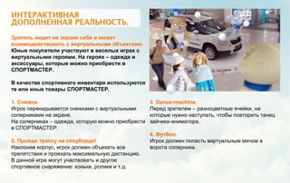 Зритель видит на экране себя и может
взаимодействовать с виртуальными объектами.
Юные покупатели участвуют в веселых играх с
виртуальными героями. На героях – одежда и
аксессуары, которые можно приобрести в
СПОРТМАСТЕР.
В качестве спортивного инвентаря используются
те или иные товары СПОРТМАСТЕР.
1. Снежки.
Игрок перекидывается снежками с виртуальными
соперниками на экране.
На соперниках – одежда, которую можно приобрести
в СПОРТМАСТЕР.
2. Пройди трассу на сноуборде!
Наклоняя корпус, игрок должен объехать все
препятствия и проехать максимальную дистанцию.
В данной игре могут участвовать и другое
спортивное снаряжение: коньки, ролики и т.д.
3. Dance-machine.
Перед зрителем – разноцветные ячейки, на
которые нужно наступать, чтобы повторить танец
зайчика-аниматора.
4. Футбол.
Игрок должен попасть виртуальным мячом в
ворота соперника.
 