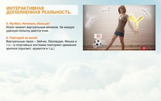 5. Футбол. Начекань больше!
Игрок чеканит виртуальным мячиком. За каждую
удачную попытку даются очки.
6. Повторяй за мной!
Виртуальные герои – Зайчик, Леопардик, Мишка и
т.п.– в спортивных костюмах повторяют движения
зрителя (прыгают, кружатся и т.д.)
 