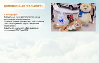 5. Фотография
Виртуальные герои располагаются перед
зрителем как для фотографии.
Родители едва ли удержатся от того, чтобы не
снять своего ребенка рядом с веселыми
персонажами.
Вируальная реальность «брендирована»
логотипами СПОРТМАСТЕР.
 