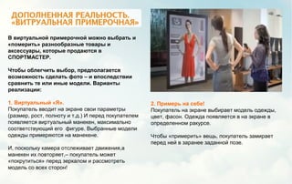В виртуальной примерочной можно выбрать и
«померить» разнообразные товары и
аксессуары, которые продаются в
СПОРТМАСТЕР.
Чтобы облегчить выбор, предполагается
возможность сделать фото – и впоследствии
сравнить те или иные модели. Варианты
реализации:
1. Виртуальный «Я».
Покупатель вводит на экране свои параметры
(размер, рост, полноту и т.д.) И перед покупателем
появляется виртуальный манекен, максимально
соответствующий его фигуре. Выбранные модели
одежды примеряются на манекене.
И, поскольку камера отслеживает движения,а
манекен их повторяет,– покупатель может
«покрутиться» перед зеркалом и рассмотреть
модель со всех сторон!
2. Примерь на себе!
Покупатель на экране выбирает модель одежды,
цвет, фасон. Одежда появляется в на экране в
определенном ракурсе.
Чтобы «примерить» вещь, покупатель замирает
перед ней в заранее заданной позе.
 