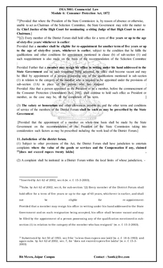 IMA 5001: Commercial Law
Module 6: Consumer Protection Act, 1872
Bit Mesra, Jaipur Campus Contact : Santk@live.com
23[Provided that where the President of the State Commission is, by reason of absence or otherwise,
unable to act as Chairman of the Selection Committee, the State Government may refer the matter to
the Chief Justice of the High Court for nominating a sitting Judge of that High Court to act as
Chairman.]
24[(2) Every member of the District Forum shall hold office for a term of five years or up to the age
of sixty-five years/ whichever is earlier:
Provided that a member shall be eligible for re-appointment for another term of five years or up
to the age of sixty-five years, whichever is earlier, subject to the condition that he fulfils the
qualifications and other conditions for appointment mentioned in clause (b) of sub-section (1) and
such reappointment is also made on the basis of the recommendation of the Selection Committee
:
Provided Further that a member may resign his office in writing under his hand addressed to the
State Government and on such resignation being accepted, his office shall become vacant and may
be filled by appointment of a person possessing any of the qualifications mentioned in sub-section
(1) in relation to the category of the member who is required to be appointed under the provisions of
sub-section (1A) in place of the person who has resigned :
Provided Also that a person appointed as the President or as a member, before the commencement of
the Consumer Protection (Amendment) Act, 2002, shall continue to hold such office as President or
member, as the case may be, till the completion of his term. ]
(3) The salary or honorarium and other allowances payable to, and the other terms and conditions
of service of the members of the District Forum shall be such as may be prescribed by the State
Government:
[Provided that the appointment of a member on whole-time basis shall be made by the State
Government on the recommendation of the President of the State Commission taking into
consideration such factors as may be prescribed including the work load of the District Forum.]
11. Jurisdiction of the district forum.
(1) Subject to other provisions of this Act, the District Forum shall have jurisdiction to entertain
complaints where the value of the goods or services and the Compensation if any, claimed
25[does not exceed rupees twenty lakhs] .
(2) A complaint shall be instituted in a District Forum within the local limits of whose jurisdiction, -
23Insertedby Act 62 of 2002, sec.6 (w. e. f. 15-3-2003).
24Subs. by Act 62 of 2002, sec.6, for sub-section "(2) Every member of the District Forum shall
hold office for a term of five years or up to the age of 65 years, whichever is earlier, and shall
not be eligble for re-appointment:
Provided that a member may resign his office in writing under his hand addressed to the State
Government and on such resignation being accepted, his office shall become vacant and may
be filled by the appointment of a person possessing any of the qualification mentioned in sub-
section (1) in relation to the category of the member who has resigned." (w. e. f. 15-3-2003).
25 Substituted by Act 50 of 1993, sec.9 for "is less than rupees one lakh"(w. e. f. 18-6-1993) and
again subs. by Act 62 of 2002, sec. 7, for "does not exceedrupees five lakhs" (w. e. f. 15-3-
2003)
 