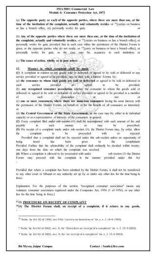 IMA 5001: Commercial Law
Module 6: Consumer Protection Act, 1872
Bit Mesra, Jaipur Campus Contact : Santk@live.com
(a) The opposite party or each of the opposite parties, where there are more than one, at the
time of the institution of the complaint, actually and voluntarily resides or 26[carries on business
or has a branch office, or] personally works for gain; or
(b) Any of the opposite parties where there are more then one, at the time of the institution of
the complaint, actually and voluntarily resides, or 39[carries on business or has a branch office], or
personally works for gain, provided that in such case either the permission of the District Forum is
given, or the opposite parties who do not reside, or 39[carry on business or have a branch office], or
personally works for gain, as the case may be, acquiesce in such institution; or
(c) The cause of action, wholly or in part arises.
12. Manner in which complaint shall be made .
(1) A complaint in relation to any goods sold or delivered or agreed to be sold or delivered or any
service provided or agreed to be provided, may be filed with a District Forum, by-
(a) the consumer to whom such goods are sold or delivered or agreed to be sold or delivered or
such service provided or agreed to be provided;
(b) any recognized consumer association whether the consumer to whom the goods sold or
delivered or agreed to be sold or delivered or service provided or agreed to be provided is a member
of such association or not; or
(c) one or more consumers, where there are numerous consumers having the same interest, with
the permission of the District Forum, on behalf of, or for the benefit of, all consumers so interested;
or
(d) the Central Government or the State Government, as the case may be, either in its individual
capacity or as a representative of interests of the consumers in general.
(2) Every complaint filed under sub-section (1) shall be accompanied with such amount of fee and
payable in such manner as may be prescribed.
(3) On receipt of a complaint made under sub-section (1), the District Forum may, by order, allow
the complaint to be proceeded with or rejected:
Provided that a complaint shall not be rejected under this sub-section unless an opportunity of
being heard has been given to the complainant:
Provided Further that the admissibility of the complaint shall ordinarily be decided within twenty-
one days from the date on which the complaint was received .
(4) Where a complaint is allowed to be proceeded with under sub-section (3) the District
Forum may proceed with the complaint in the manner provided under this Act
:
Provided that where a complaint has been admitted by the District Forum, it shall not be transferred
to any other court or tribunal or any authority set up by or under any other law for the time being in
force.
Explanation: For the purposes of this section, "recognized consumer association" means any
voluntary consumer association registered under the Companies Act, 1956 (1 of 1956), or any other
law for the time being in force.]
2713. PROCEDURE ON RECEIPT OF COMPLAINT
28(1) The District Forum shall, on receipt of a complaint, if it relates to any goods,
-
26 Subs. by Act 50 of 1993, sec.9 for "carries on business or" (w. r. e. f. 18-6-1993).
27 Subs. by Act 62 of 2002, sec. 9, for "Procedure on receipt of a complaint" (w. e. f. 15-3-2003).
28 Subs. by Act 62 of 2002, sec. 9, for "on receipt of a complaint" (w. e. f. 15-3-2003).
 