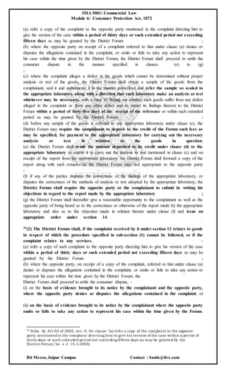 IMA 5001: Commercial Law
Module 6: Consumer Protection Act, 1872
Bit Mesra, Jaipur Campus Contact : Santk@live.com
(a) refer a copy of the complaint to the opposite party mentioned in the complaint directing him to
give his version of the case within a period of thirty days or such extended period not exceeding
fifteen days as may be granted by the District Forum ;
(b) where the opposite party on receipt of a complaint referred to him under clause (a) denies or
disputes the allegations contained in the complaint, or omits or fails to take any action to represent
his case within the time given by the District Forum, the District Forum shall proceed to settle the
consumer dispute in the manner specified in clauses (c) to (g)
;
(c) where the complaint alleges a defect in the goods which cannot be determined without proper
analysis or test of the goods, the District Forum shall obtain a sample of the goods from the
complainant, seal it and authenticate it in the manner prescribed and refer the sample so sealed to
the appropriate laboratory along with a direction that such laboratory make an analysis or test
whichever may be necessary, with a view to finding out whether such goods suffer from any defect
alleged in the complaint or from any other defect and to report its findings thereon to the District
Forum within a period of forty-five days of the receipt of the reference or within such extended
period as may be granted by the District Forum ;
(d) before any sample of the goods is referred to any appropriate laboratory under clause (c), the
District Forum may require the complainant to deposit to the credit of the Forum such fees as
may be specified, for payment to the appropriate laboratory for carrying out the necessary
analysis or test in relation to the goods in question;
(e) the District Forum shall remit the amount deposited to its credit under clause (d) to the
appropriate laboratory to enable it to carry out the analysis or test mentioned in clause (c) and on
receipt of the report from the appropriate laboratory, the District Forum shall forward a copy of the
report along with such remarks as the District Forum may feel appropriate to the opposite party
;
(f) if any of the parties disputes the correctness of the findings of the appropriate laboratory, or
disputes the correctness of the methods of analysis or test adopted by the appropriate laboratory, the
District Forum shall require the opposite party or the complainant to submit in writing his
objections in regard to the report made by the appropriate laboratory ;
(g) the District Forum shall thereafter give a reasonable opportunity to the complainant as well as the
opposite party of being heard as to the correctness or otherwise of the report made by the appropriate
laboratory and also as to the objection made in relation thereto under clause (f) and issue an
appropriate order under section 14. .
29(2) The District Forum shall, if the complaint received by it under section 12 relates to goods
in respect of which the procedure specified in sub-section (1) cannot be followed, or if the
complaint relates to any services, -
(a) refer a copy of such complaint to the opposite party directing him to give his version of the case
within a period of thirty days or such extended period not exceeding fifteen days as may be
granted by the District Forum ;
(b) where the opposite party, on receipt of a copy of the complaint, referred to him under clause (a)
denies or disputes the allegations contained in the complaint, or omits or fails to take any action to
represent his case within the time given by the District Forum, the
District Forum shall proceed to settle the consumer dispute, -
(i) on the basis of evidence brought to its notice by the complainant and the opposite party,
where the opposite party denies or disputes the allegations contained in the complaint, or
(ii) on the basis of evidence brought to its notice by the complainant where the opposite party
omits or falls to take any action to represent his case within the time given by the Forum.
29 Subs. by Act 62 of 2002, sec. 9, for clause "(a) refer a copy of the complaint to the opposite
party mentionedin the complaint directing him to give his version of the case within a period of
thirty days or such extended period not exceeding fifteen days as may be granted by the
District Forum;"(w. e. f. 15-3-2003).
 
