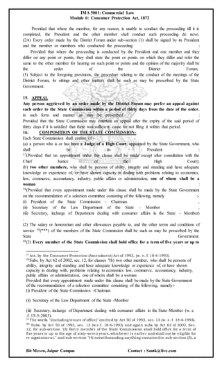 IMA 5001: Commercial Law
Module 6: Consumer Protection Act, 1872
Bit Mesra, Jaipur Campus Contact : Santk@live.com
Provided that where the member, for any reason, is unable to conduct the proceeding till it is
completed, the President and the other member shall conduct such proceeding de novo.
(2A) Every order made by the District Forum under sub-section (1) shall be signed by its President
and the member or members who conducted the proceeding :
Provided that where the proceeding is conducted by the President and one member and they
differ on any point or points, they shall state the point or points on which they differ and refer the
same to the other member for hearing on such point or points and the opinion of the majority shall be
the order of the District Forum.
(3) Subject to the foregoing provisions, the procedure relating to the conduct of the meetings of the
District Forum, its sittings and other matters shall be such as may be prescribed by the State
Government.
15. APPEAL
Any person aggrieved by an order made by the District Forum may prefer an appeal against
such order to the State Commission within a period of thirty days from the date of the order,
in such form and manner as may be prescribed :
Provided that the State Commission may entertain an appeal after the expiry of the said period of
thirty days if it is satisfied that there was sufficient cause for not filing it within that period.
16. COMPOSITION OF THE STATE COMMISSION-
Each State Commission shall consist of –
(a) a person who is or has been a Judge of a High Court, appointed by the State Government, who
shall be its President :
37(Provided that no appointment under this clause shall be made except after consultation with the
Chief Justice of the High Court);
(b) two other members, who shall be persons of ability, integrity and standing and have adequate
knowledge or experience of, or have shown capacity in dealing with problems relating to economics,
law, commerce, accountancy, industry, public affairs or administration, one of whom shall be a
woman :
38(Provided that every appointment made under this clause shall be made by the State Government
on the recommendation of a selection committee consisting of the following, namely :-
(i) President of the State Commission – Chairman ,
(ii) Secretary of the Law Department of the State – Member ,
(iii) Secretary, incharge of Department dealing with consumer affairs in the State – Member)
.
(2) The salary or honorarium and other allowances payable to, and the other terms and conditions of
service 39(***) of the members of the State Commission shall be such as may be prescribed by the
State Government.
40(3) Every member of the State Commission shall hold office for a term of five years or up to
37 Ins. by the Consumer Protection (Amendment) Act of 1993, (w. e. f. 18-6-1993).
38Subs. by Act 62 of 2002, sec. 12, for clauses "(b) two other member, who shall be persons of
ability, integrity and standing and have adequate knowledge or experience of, or have shown
capacity in dealing with, problems relating to economics law, commerce, accountancy, industry,
public affairs or administration, one of whom shall be a woman:
Provided that every appointment made under this clause shall be made by the State Government
of the recommendation of a selection committee consisting of the following, namely:-
(i) President of the State Commission -Chairman
(ii) Secretary of the Law Department of the State -Member
(iii) Secretary, incharge of Department dealing with consumer affairs in the State-Member (w. e
.f. 15-3-2003).
39 The words "(including tenure of office)" omitted by Act 50 of 1993, sec. 13 (w. e. f. 18-6-1993).
40 Subs. by Act 50 of 1993, sec. 13 (w.e.f. 18-6-1993) and again subs by Act 62 of 2002, Sec.
12, for sub-section "(3) Every member of the State Commission shall hold office for a term of
five years or up to the age of sixty-seven years, whichever is earlier and shall not be eligible for
re-appointment." and sub-section "(4) notwithstanding anything contained in sub-section (3), a
 
