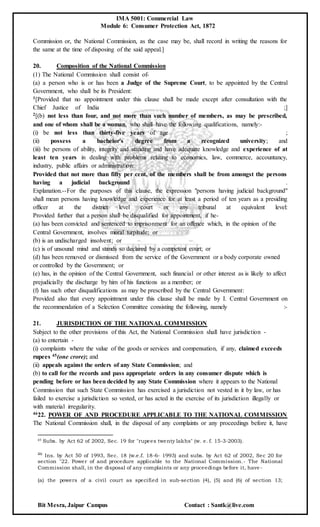 IMA 5001: Commercial Law
Module 6: Consumer Protection Act, 1872
Bit Mesra, Jaipur Campus Contact : Santk@live.com
Commission or, the National Commission, as the case may be, shall record in writing the reasons for
the same at the time of disposing of the said appeal.]
20. Composition of the National Commission
(1) The National Commission shall consist of-
(a) a person who is or has been a Judge of the Supreme Court, to be appointed by the Central
Government, who shall be its President:
1[Provided that no appointment under this clause shall be made except after consultation with the
Chief Justice of India ;]
2[(b) not less than four, and not more than such number of members, as may be prescribed,
and one of whom shall be a woman, who shall have the following qualifications, namely:-
(i) be not less than thirty-five years of age ;
(ii) possess a bachelor's degree from a recognized university; and
(iii) be persons of ability, integrity and standing and have adequate knowledge and experience of at
least ten years in dealing with problems relating to economics, law, commerce, accountancy,
industry, public affairs or administration:
Provided that not more than fifty per cent, of the members shall be from amongst the persons
having a judicial background .
Explanation.--For the purposes of this clause, the expression "persons having judicial background"
shall mean persons having knowledge and experience for at least a period of ten years as a presiding
officer at the district level court or any tribunal at equivalent level:
Provided further that a person shall be disqualified for appointment, if he-
(a) has been convicted and sentenced to imprisonment for an offence which, in the opinion of the
Central Government, involves moral turpitude; or
(b) is an undischarged insolvent; or
(c) is of unsound mind and stands so declared by a competent court; or
(d) has been removed or dismissed from the service of the Government or a body corporate owned
or controlled by the Government; or
(e) has, in the opinion of the Central Government, such financial or other interest as is likely to affect
prejudicially the discharge by him of his functions as a member; or
(f) has such other disqualifications as may be prescribed by the Central Government:
Provided also that every appointment under this clause shall be made by I. Central Government on
the recommendation of a Selection Committee consisting the following, namely :-
21. JURISDICTION OF THE NATIONAL COMMISSION
Subject to the other provisions of this Act, the National Commission shall have jurisdiction -
(a) to entertain -
(i) complaints where the value of the goods or services and compensation, if any, claimed exceeds
rupees 45(one crore); and
(ii) appeals against the orders of any State Commission; and
(b) to call for the records and pass appropriate orders in any consumer dispute which is
pending before or has been decided by any State Commission where it appears to the National
Commission that such State Commission has exercised a jurisdiction not vested in it by law, or has
failed to exercise a jurisdiction so vested, or has acted in the exercise of its jurisdiction illegally or
with material irregularity.
4622. POWER OF AND PROCEDURE APPLICABLE TO THE NATIONAL COMMISSION
The National Commission shall, in the disposal of any complaints or any proceedings before it, have
45 Subs. by Act 62 of 2002, Sec. 19 for "rupees twenty lakhs" (w. e. f. 15-3-2003).
46 Ins. by Act 50 of 1993, Sec. 18 (w.e.f. 18-6- 1993) and subs. by Act 62 of 2002, Sec 20 for
section "22. Power of and procedure applicable to the National Commission.- The National
Commission shall, in the disposal of any complaints or any proceedings before it, have -
(a) the powers of a civil court as specified in sub-section (4), (5) and (6) of section 13;
 