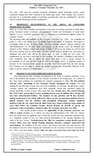 IMA 5001: Commercial Law
Module 6: Consumer Protection Act, 1872
Bit Mesra, Jaipur Campus Contact : Santk@live.com
Ever since 1990 when the consumer protection mechanisms started functioning actively, certain
remarkable changes have been witnessed in the Indian legal system. These changes were, however,
preceded by a considerable number of problems associated-first with the establishment49 and then
with the smooth functioning of these mechanisms50.
(I) PROMINENT DEVELOPMENTS IN THE ARENA OF CONSUMER
PROTECTION IN INDIA
There are at least three prominent developments in the arena of consumer protection in India. These
are:(a) Increased amount of business self-regulation;(b) Growth and development of social action
litigation vis-à-vis consumer protection; and (c) Emergence of environmental litigation before the
consumer Forums.
The increasing ambit and amplitude of the Consumer Protection Act, 1986 has compelled the
public as well as the private sector to regulate itself in the interest of consumers. The impact is
accordingly visible in case of airlines, banks, education, insurance industry, railways, roadways and
telecommunications. On the other hand, self-regulation by the private sector has primarily been
reflected in their ’Business Norms’ and ‘Codes of Ethics’51. If you go the market you will now find
that if any consumer says he will complain, the article sold is replaced, though in the cash memo it is
mentioned that goods sold will not be taken back. A sense of fright has now come. The
manufacturers do not want a bad name for their products. The moment a complaint is filed before a
state commission, they offer to replace the article. Thus there is now a greater demand for
accountability on the part of both public as well as the private sector. A significant number of
decisions by the consumer forums against the corporate sector has brought home the clear message
that consumers are not going to tolerate the unethical practices and irresponsible behaviour of the
public or private corporate sector any more.
(II) PROSPECTS OF CONSUMER MOVEMENT IN INDIA
After discussing the three prominent developments in the arena of consumer protection, I now
turn to the problems and prospects of the consumer movement in the coming years. As a matter of
fact, three major problems are confronting the consumer protagonists in India. The first problem
concerns active functioning of the Consumer Forums throughout the country. Not with
standing the fact that these Forums have now been established, by and large, throughout the country,
consumer activists and organizations have been repeatedly voicing their grievances against the
smooth functioning of these Forums. They argue that these Forums have also started behaving
like Civil Courts and are likely to have mounting arrears soon. In addition, these Forums still
lack basic infrastructural facilities. The members sit only part-time and 90 days decision-
making requirement is not strictly adhered to. There are also ego and status problems between
judicial members and the members with non-judicial background. Another significant
problem is that the stay orders from the High Courts have begun to hold up a large number of
cases filed before the Consumer Forums, thereby denying the benefits of speedy and
inexpensive redressal machinery promised under the Consumer protection Act, 1986.
The second problem concerns the applicability of the Consumer protection Act,
1986 to various services. As is evident, ever since the implementation of the 1986 Act, whereas
there has hardly been any significant case in which the ‘goods’ has been vehemently contested, there
is a voluminous amount of case law which involved determination of the meaning, definition, and
ambit of the term ‘service’. Section2(1)(o)of the 1986 Act categorizes certain specific types of
services which, inter alia, include banking, financing, insurance, transport, amusement and
entertainment. The definition of the term ‘service’ had already been kept very wide and now with
the inclusion of the two terms ‘housing and construction’ by the Consumer Protection (Amendment)
Act, 1993, it has been further widened. Only two types of services have been kept out of the
49 Common cause v.Union of India &Ors., 1991(2)CPR523(SC)
50 Gurjeet Singh(1996): The Law of Consumer Protection in India:Justic With Reach, New
Delhi: Deep & Deep Publication.
51 ‘Business Norms ’ And ‘Codes Of Ethics’ of the Advertising Standards Council of India (ASCI), Association
Chamber of Commerce and Industry of India(ASSOCHAM),Federation of Indian Chambers of Commerce and
Industry(FICCI).
 