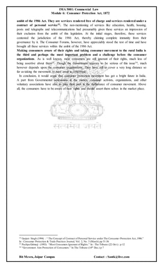 IMA 5001: Commercial Law
Module 6: Consumer Protection Act, 1872
Bit Mesra, Jaipur Campus Contact : Santk@live.com
ambit of the 1986 Act. They are services rendered free of charge and services rendered under a
contract of personal service52. The non-mentioning of services like education, health, housing,
posts and telegraphs and telecommunications had presumably given these services an impression of
their exclusion from the ambit of this legislation. At the initial stages, therefore, these services
contested the jurisdiction of the 1986 Act, thereby claiming complete immunity from their
governance by it. The Consumer Forums, however, have appreciably stood the test of time and have
brought all these services within the ambit of the 1986 Act.
Making consumers aware of their rights and taking consumer movement to the rural India is
the third and perhaps the most important problem and a challenge before the consumer
organizations. As is well known, most consumers are still ignorant of their rights, much less of
being assertive about them53. Though the Government appears to be serious of this issue54, much
however depends upon the consumer organizations. They have still to cover a very long distance so
far as taking the movement to rural areas is concerned.
In conclusion, it would argue that consumer protection movement has got a bright future in India.
A part from Governmental seriousness in the matter, consumer activists, organizations, and other
voluntary associations have also to play their part in the furtherance of consumer movement. Above
all, the consumers have to be aware of their rights and should assert them selves in the market place.
52 Gurjeet Singh (1994) : “ The Concept of Contract of Personal Service under The Consumer Protection Act, 1986.”
In : Consumer Protection & Trade Practices Journal, Vol. 2, No. 3 (March) pp 51-56
53 Pushpa Girimaji (1993): “Most Consumers Ignorant of Rights.” In : The Tribune (22 Oct.) ; p 12
54 “Government Aim Protection of Consumers.” In The Tribune (14th Dec.) p 7
 