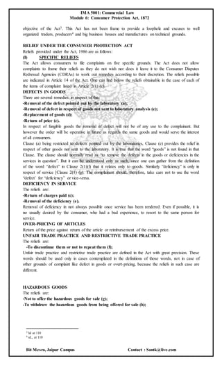 IMA 5001: Commercial Law
Module 6: Consumer Protection Act, 1872
Bit Mesra, Jaipur Campus Contact : Santk@live.com
objective of the Act3. This Act has not been frame to provide a loophole and excuses to well
organized traders, producers4 and big business houses and manufactures on technical grounds.
RELIEF UNDER THE CONSUMER PROTECTION ACT
Reliefs provided under the Act, 1986 are as follows:
(I) SPECIFIC RELIEFS
The Act allows consumers to file complaints on five specific grounds. The Act does not allow
complaints to frame their reliefs as they do not wish nor does it leave it to the Consumer Disputes
Redressal Agencies (CDRAs) to work out remedies according to their discretion. The reliefs possible
are indicated in Article 14 of the Act. One can find below the reliefs obtainable in the case of each of
the items of complaint listed in Article 2(1) (c).
DEFECTS IN GOODS
There are several remedies in respect of this:
-Removal of the defect pointed out by the laboratory (a);
-Removal of defect in respect of goods not sent to laboratory analysis (e);
-Replacement of goods (d);
-Return of price (c).
In respect of fungible goods the removal of defect will not be of any use to the complainant. But
however the order will be operative in future as regards the same goods and would serve the interest
of all consumers.
Clause (a) being restricted to defects pointed out by the laboratories, Clause (e) provides the relief in
respect of other goods not sent to the laboratory. It is true that the word “goods” is not found in that
Clause. The clause should normally read as “to remove the defects in the goods or deficiencies in the
services in question”. But it can be understood only as such, since one can gather from the definition
of the word “defect” in Clause 2(1)(f) that it relates only to goods. Similarly “deficiency” is only in
respect of service [Clause 2(1) (g). The complainant should, therefore, take care not to use the word
“defect’ for “deficiency” or vice-versa.
DEFICIENCY IN SERVICE
The reliefs are:
-Return of charges paid (c);
-Removal of the deficiency (e).
Removal of deficiency in not always possible once service has been rendered. Even if possible, it is
no usually desired by the consumer, who had a bad experience, to resort to the same person for
service.
OVER-PRICING OF ARTICLES
Return of the price against return of the article or reimbursement of the excess price.
UNFAIR TRADE PRACTICE AND RESTRICTIVE TRADE PRACTICE
The reliefs are:
-To discontinue them or not to repeat them (f);
Unfair trade practice and restrictive trade practice are defined in the Act with great precision. These
words should be used only in cases contemplated in the definitions of those words, not in case of
other grounds of complaint like defect in goods or overt-pricing, because the reliefs in such case are
different.
HAZARDOUS GOODS
The reliefs are:
-Not to offer the hazardous goods for sale (g);
-To withdraw the hazardous goods from being offered for sale (h);
3 Id at 110
4 id., at 110
 